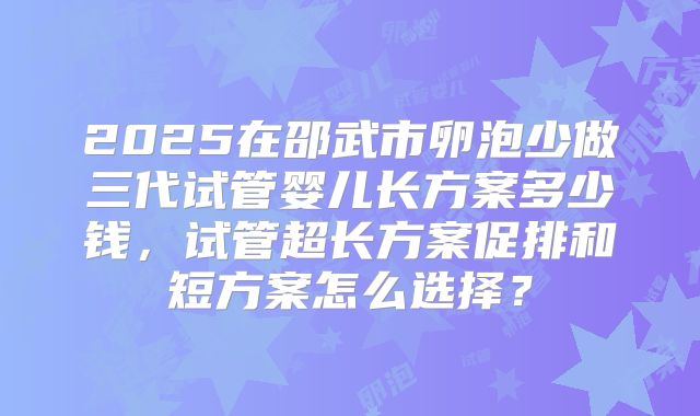 2025在邵武市卵泡少做三代试管婴儿长方案多少钱，试管超长方案促排和短方案怎么选择？