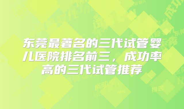 东莞最著名的三代试管婴儿医院排名前三，成功率高的三代试管推荐
