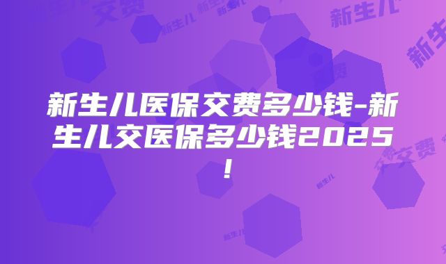 新生儿医保交费多少钱-新生儿交医保多少钱2025!