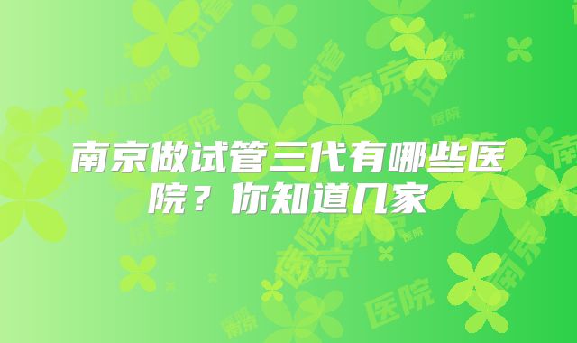 南京做试管三代有哪些医院？你知道几家