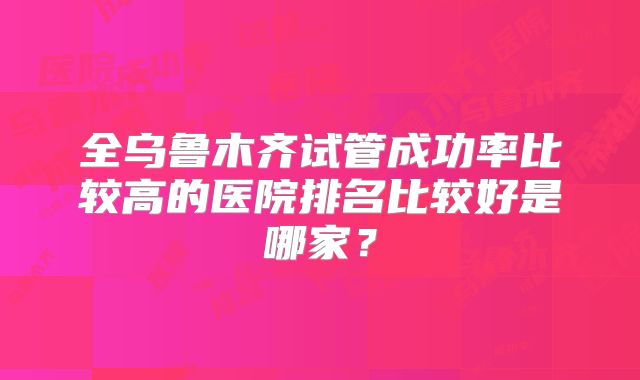 全乌鲁木齐试管成功率比较高的医院排名比较好是哪家？
