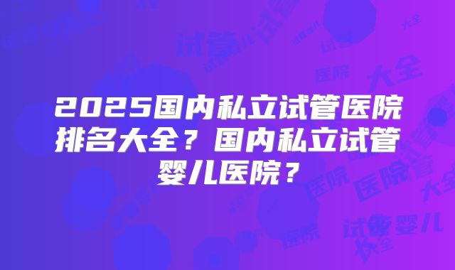 2025国内私立试管医院排名大全?国内私立试管婴儿医院?