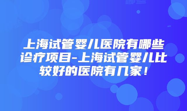 上海试管婴儿医院有哪些诊疗项目-上海试管婴儿比较好的医院有几家！