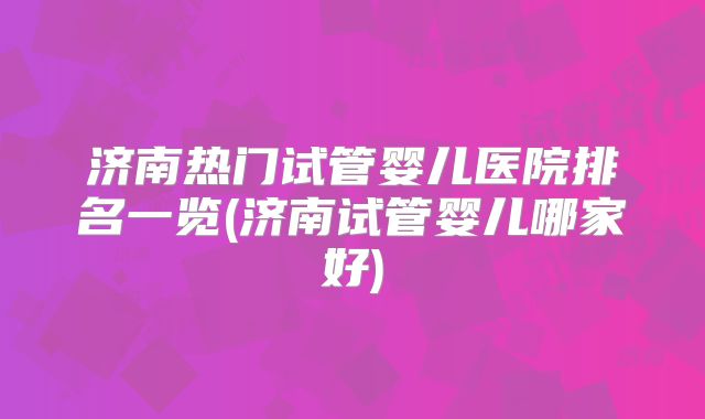 济南热门试管婴儿医院排名一览(济南试管婴儿哪家好)