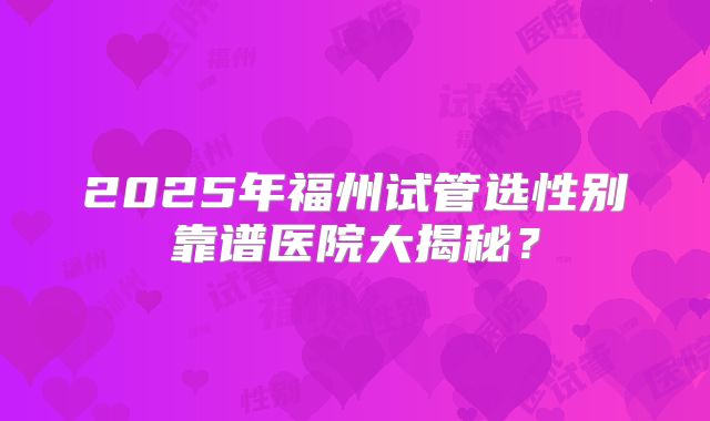 2025年福州试管选性别靠谱医院大揭秘？