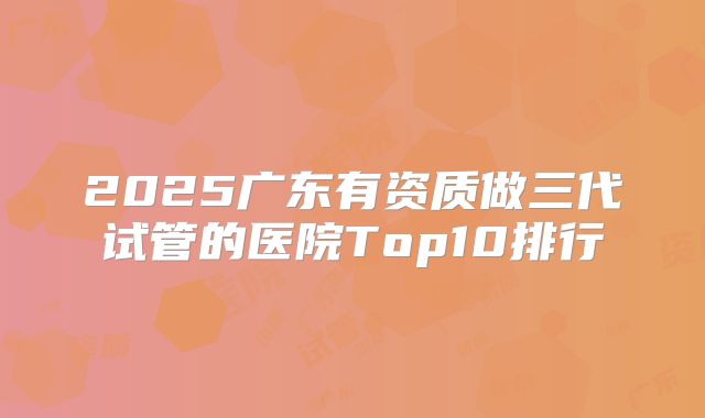 2025广东有资质做三代试管的医院Top10排行