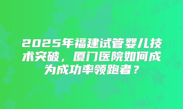 2025年福建试管婴儿技术突破，厦门医院如何成为成功率领跑者？