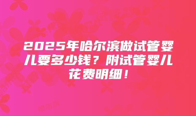 2025年哈尔滨做试管婴儿要多少钱？附试管婴儿花费明细！