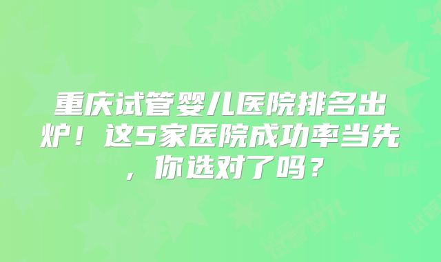 重庆试管婴儿医院排名出炉！这5家医院成功率当先，你选对了吗？