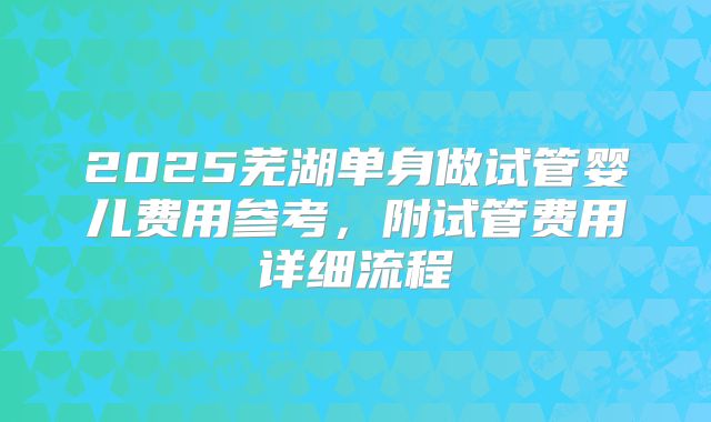 2025芜湖单身做试管婴儿费用参考，附试管费用详细流程