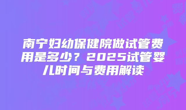 南宁妇幼保健院做试管费用是多少？2025试管婴儿时间与费用解读
