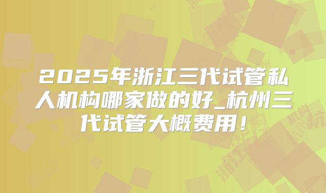 2025年浙江三代试管私人机构哪家做的好_杭州三代试管大概费用!