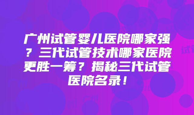 广州试管婴儿医院哪家强？三代试管技术哪家医院更胜一筹？揭秘三代试管医院名录！
