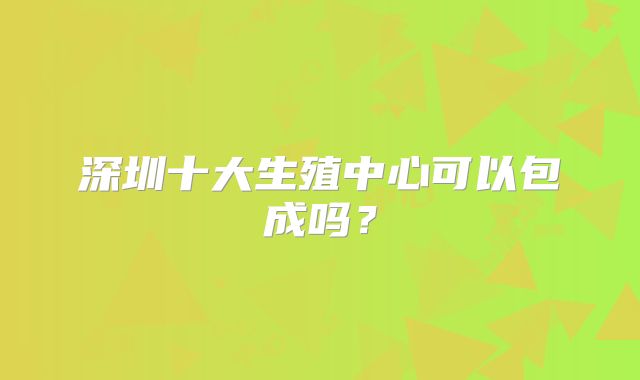 深圳十大生殖中心可以包成吗?