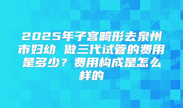 2025年子宫畸形去泉州市妇幼 做三代试管的费用是多少?费用构成是怎么样的