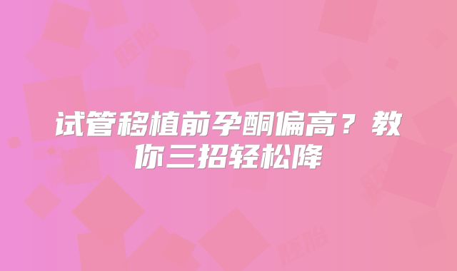试管移植前孕酮偏高？教你三招轻松降