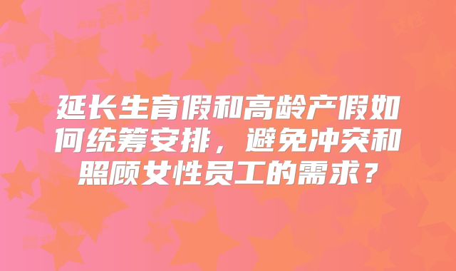 延长生育假和高龄产假如何统筹安排,避免冲突和照顾女性员工的需求?