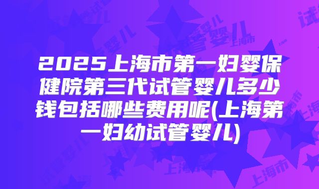 2025上海市第一妇婴保健院第三代试管婴儿多少钱包括哪些费用呢(上海第一妇幼试管婴儿)