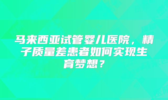 马来西亚试管婴儿医院,精子质量差患者如何实现生育梦想?