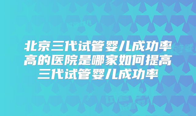 北京三代试管婴儿成功率高的医院是哪家如何提高三代试管婴儿成功率