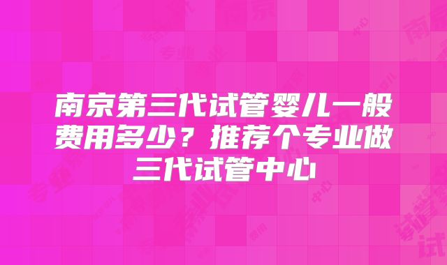 南京第三代试管婴儿一般费用多少?推荐个专业做三代试管中心
