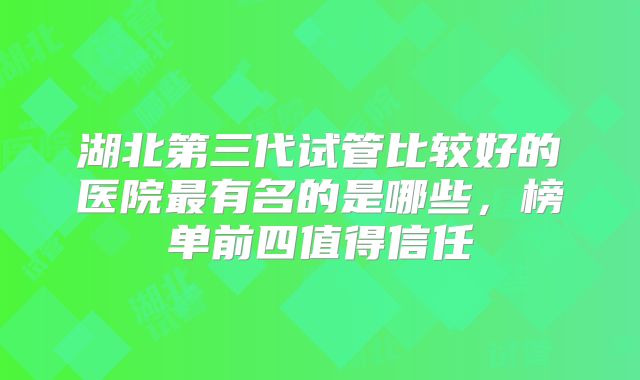 湖北第三代试管比较好的医院最有名的是哪些,榜单前四值得信任