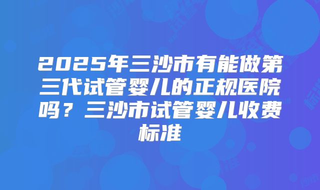 2025年三沙市有能做第三代试管婴儿的正规医院吗？三沙市试管婴儿收费标准