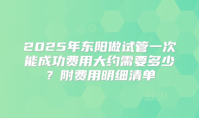 2025年东阳做试管一次能成功费用大约需要多少？附费用明细清单