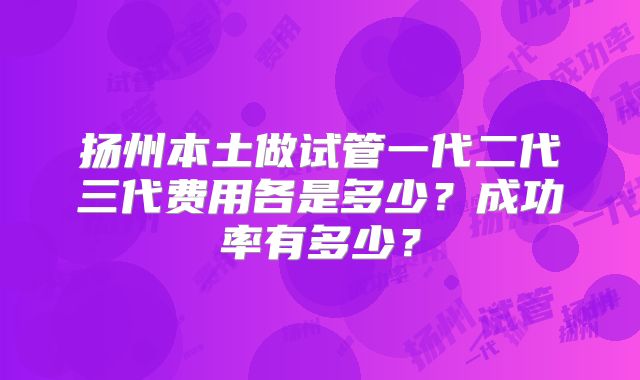 扬州本土做试管一代二代三代费用各是多少？成功率有多少？