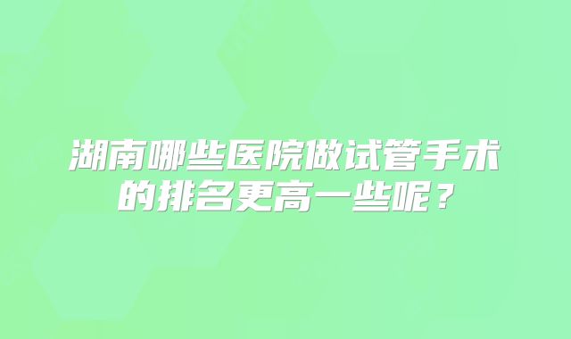 湖南哪些医院做试管手术的排名更高一些呢？