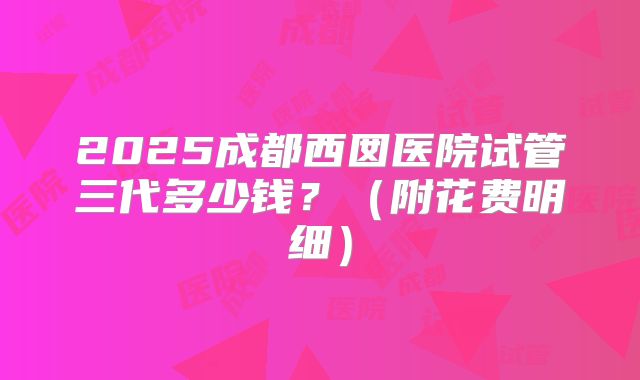 2025成都西囡医院试管三代多少钱？（附花费明细）