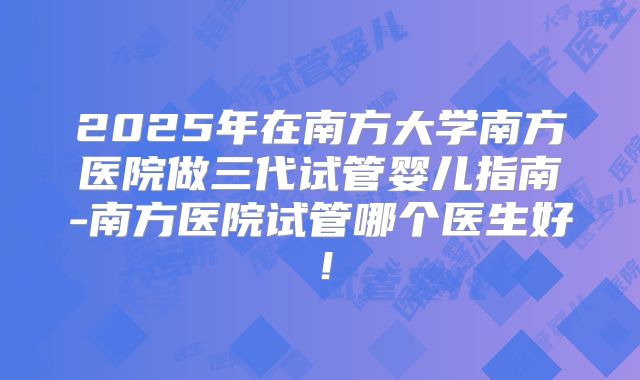 2025年在南方大学南方医院做三代试管婴儿指南-南方医院试管哪个医生好！