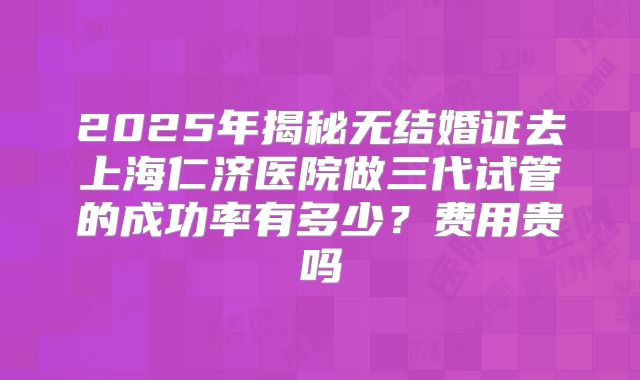 2025年揭秘无结婚证去上海仁济医院做三代试管的成功率有多少？费用贵吗