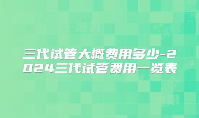 三代试管大概费用多少-2024三代试管费用一览表