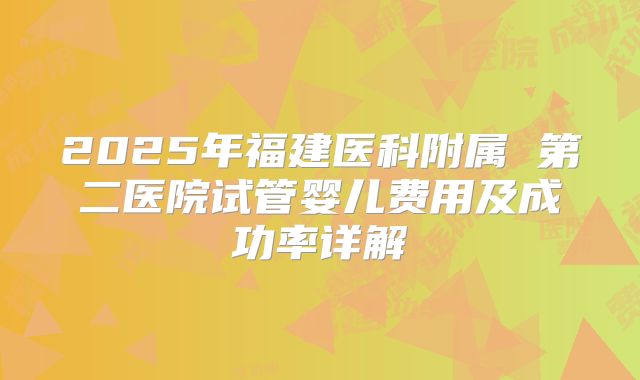 2025年福建医科附属 第二医院试管婴儿费用及成功率详解
