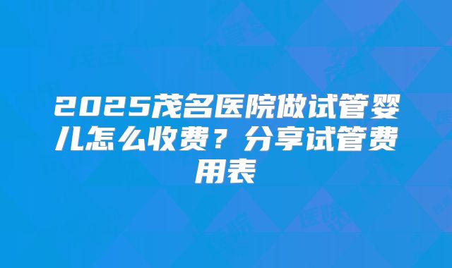 2025茂名医院做试管婴儿怎么收费？分享试管费用表