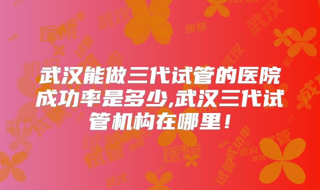 武汉能做三代试管的医院成功率是多少,武汉三代试管机构在哪里！