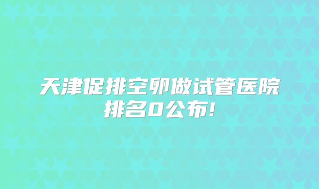 天津促排空卵做试管医院排名0公布!