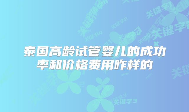 泰国高龄试管婴儿的成功率和价格费用咋样的