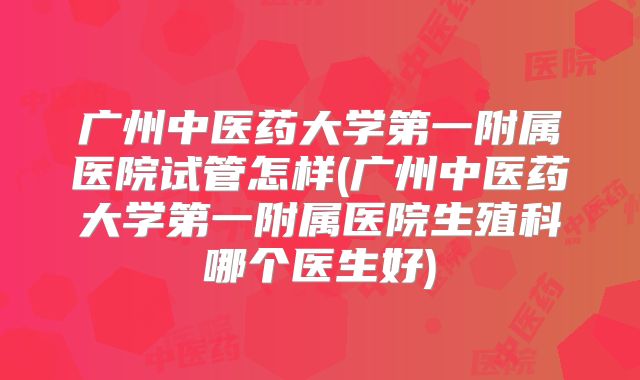 广州中医药大学第一附属医院试管怎样(广州中医药大学第一附属医院生殖科哪个医生好)