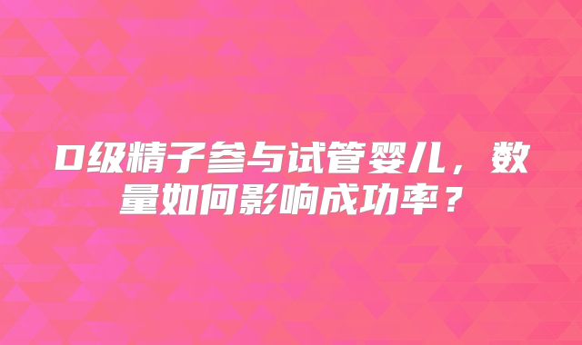 D级精子参与试管婴儿，数量如何影响成功率？