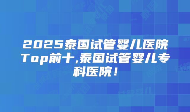 2025泰国试管婴儿医院Top前十,泰国试管婴儿专科医院!