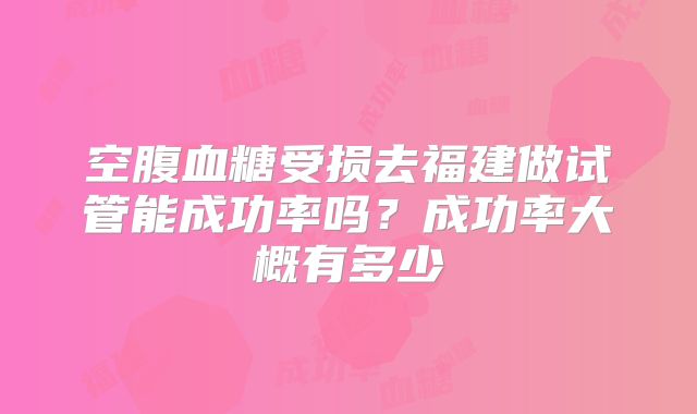 空腹血糖受损去福建做试管能成功率吗？成功率大概有多少