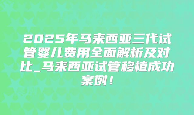 2025年马来西亚三代试管婴儿费用全面解析及对比_马来西亚试管移植成功案例!
