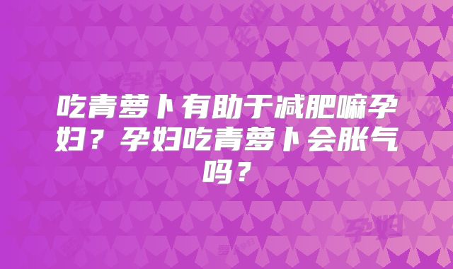 吃青萝卜有助于减肥嘛孕妇?孕妇吃青萝卜会胀气吗?