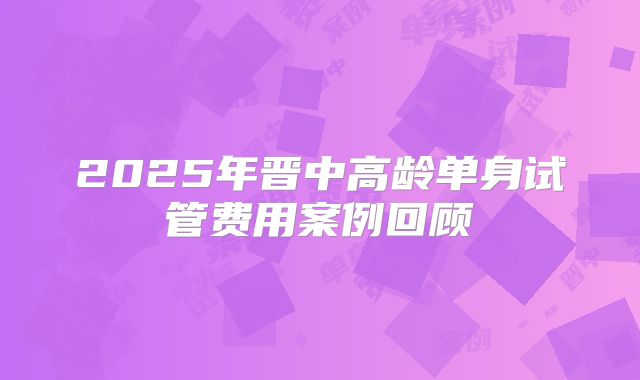 2025年晋中高龄单身试管费用案例回顾