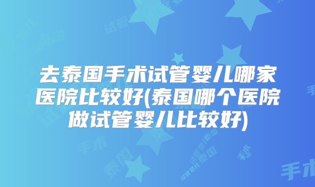 去泰国手术试管婴儿哪家医院比较好(泰国哪个医院做试管婴儿比较好)