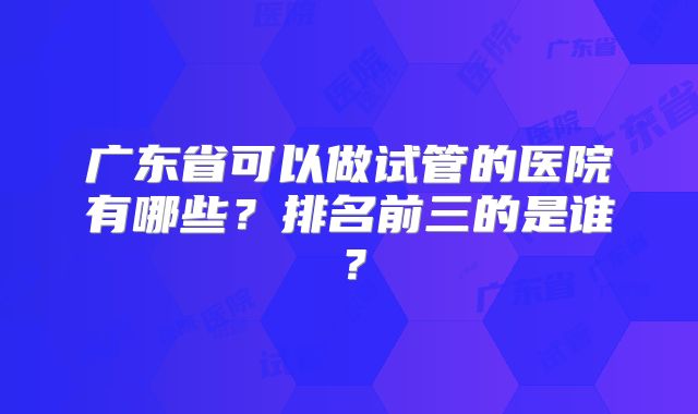 广东省可以做试管的医院有哪些？排名前三的是谁？