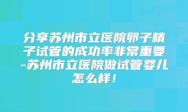 分享苏州市立医院卵子精子试管的成功率非常重要-苏州市立医院做试管婴儿怎么样!
