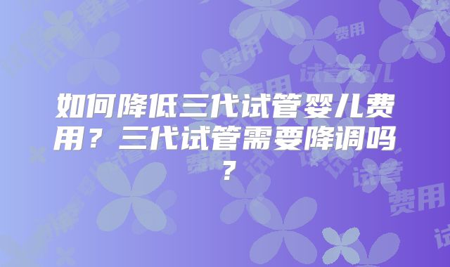 如何降低三代试管婴儿费用？三代试管需要降调吗？